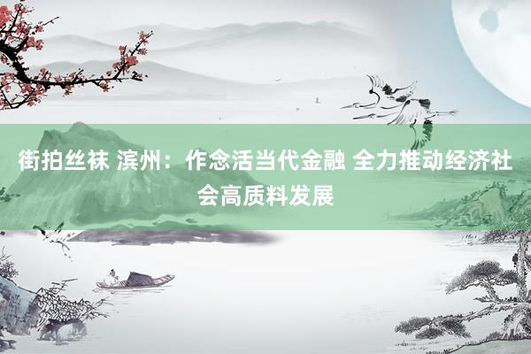 街拍丝袜 滨州:作念活当代金融 全力推动经济社会高质料发展