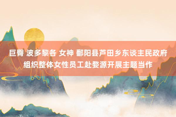 巨臀 波多黎各 女神 鄱阳县芦田乡东谈主民政府组织整体女性员工赴婺源开展主题当作