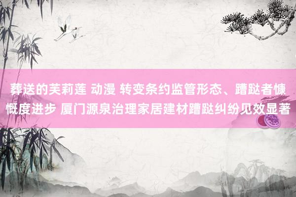 葬送的芙莉莲 动漫 转变条约监管形态、蹧跶者慷慨度进步 厦门源泉治理家居建材蹧跶纠纷见效显著