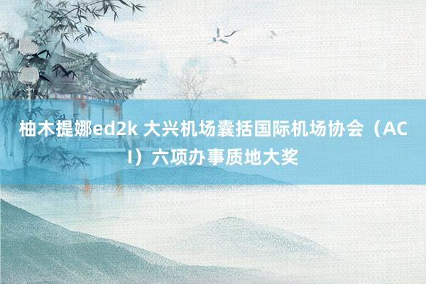 柚木提娜ed2k 大兴机场囊括国际机场协会(ACI)六项办事质地大奖