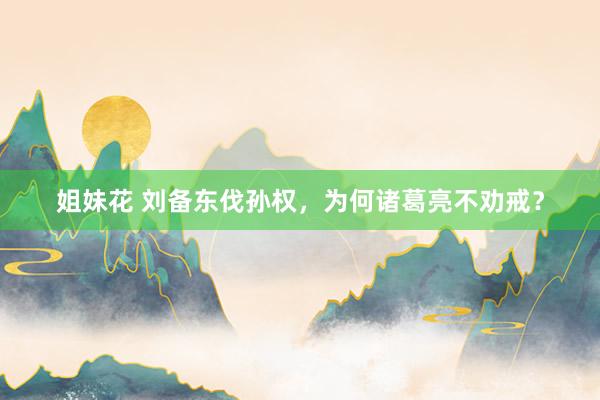 姐妹花 刘备东伐孙权,为何诸葛亮不劝戒?