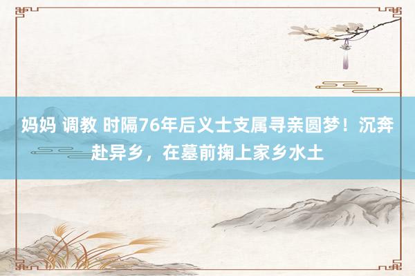 妈妈 调教 时隔76年后义士支属寻亲圆梦!沉奔赴异乡,在墓前掬上家乡水土