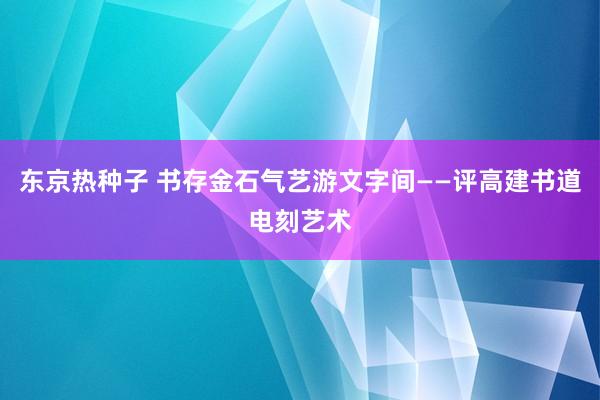 东京热种子 书存金石气 艺游文字间——评高建书道电刻艺术