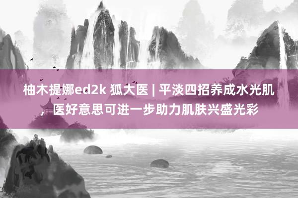 柚木提娜ed2k 狐大医 | 平淡四招养成水光肌,医好意思可进一步助力肌肤兴盛光彩