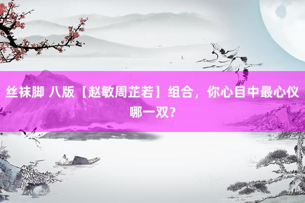 丝袜脚 八版【赵敏周芷若】组合,你心目中最心仪哪一双?