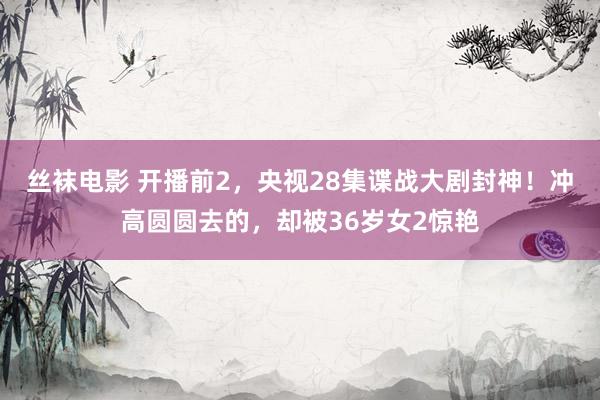 丝袜电影 开播前2,央视28集谍战大剧封神!冲高圆圆去的,却被36岁女2惊艳