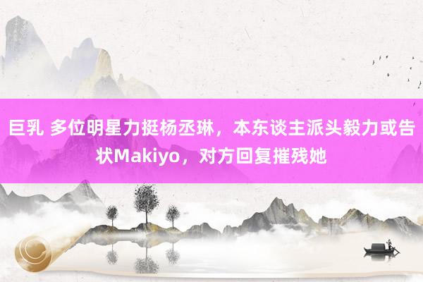 巨乳 多位明星力挺杨丞琳,本东谈主派头毅力或告状Makiyo,对方回复摧残她