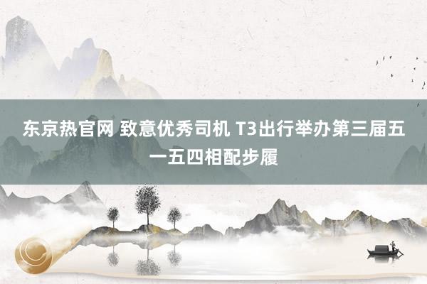 东京热官网 致意优秀司机 T3出行举办第三届五一五四相配步履
