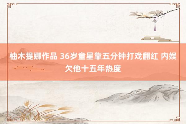 柚木提娜作品 36岁童星靠五分钟打戏翻红 内娱欠他十五年热度