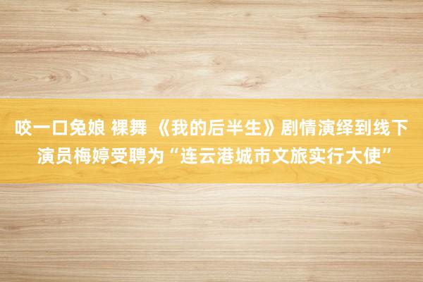 咬一口兔娘 裸舞 《我的后半生》剧情演绎到线下 演员梅婷受聘为“连云港城市文旅实行大使”