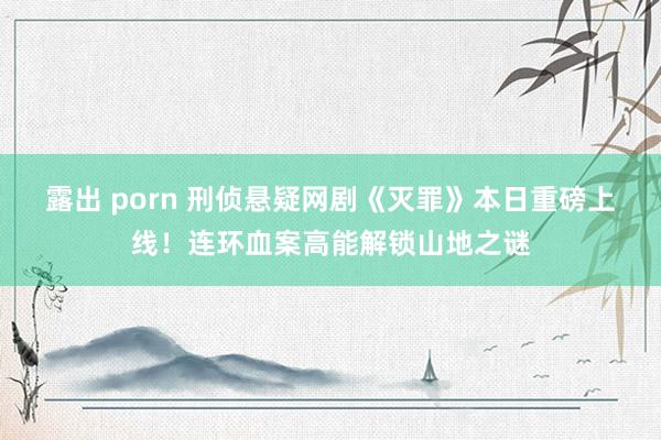 露出 porn 刑侦悬疑网剧《灭罪》本日重磅上线!连环血案高能解锁山地之谜