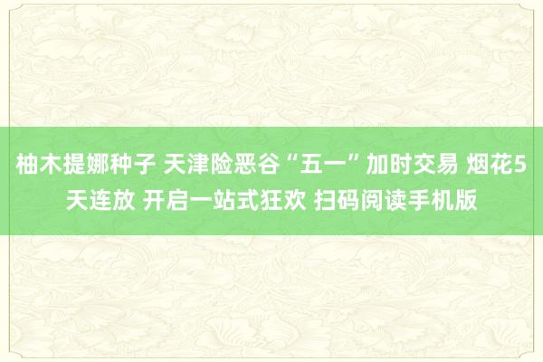 柚木提娜种子 天津险恶谷“五一”加时交易 烟花5天连放 开启一站式狂欢 扫码阅读手机版