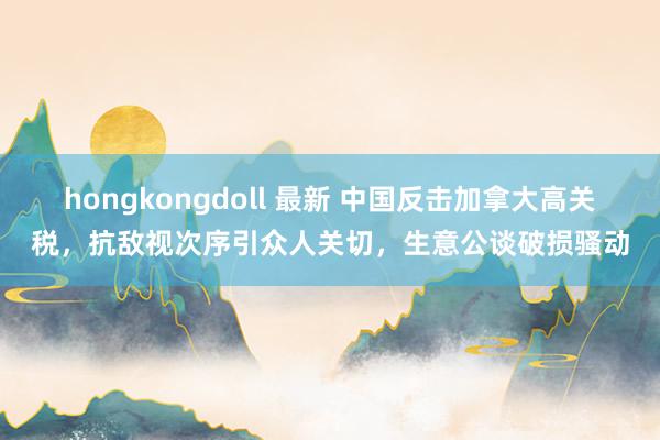 hongkongdoll 最新 中国反击加拿大高关税,抗敌视次序引众人关切,生意公谈破损骚动