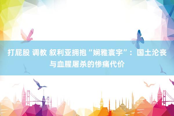 打屁股 调教 叙利亚拥抱“娴雅寰宇”:国土沦丧与血腥屠杀的惨痛代价
