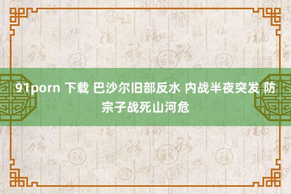 91porn 下载 巴沙尔旧部反水 内战半夜突发 防宗子战死山河危