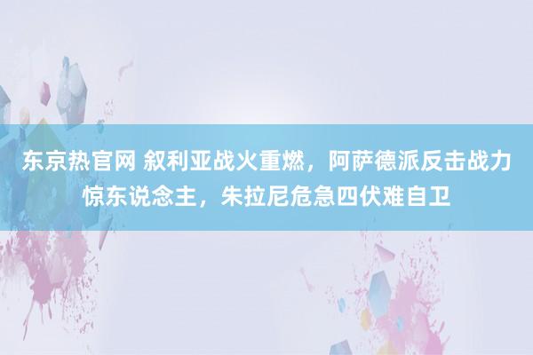 东京热官网 叙利亚战火重燃,阿萨德派反击战力惊东说念主,朱拉尼危急四伏难自卫