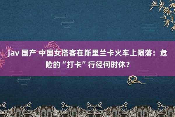jav 国产 中国女搭客在斯里兰卡火车上陨落:危险的“打卡”行径何时休?