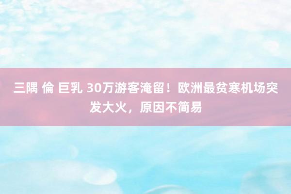 三隅 倫 巨乳 30万游客淹留!欧洲最贫寒机场突发大火,原因不简易