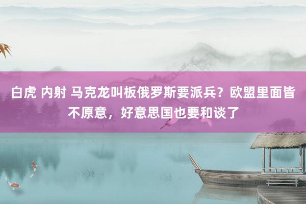 白虎 内射 马克龙叫板俄罗斯要派兵?欧盟里面皆不原意,好意思国也要和谈了