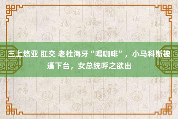 三上悠亚 肛交 老杜海牙“喝咖啡”,小马科斯被逼下台,女总统呼之欲出