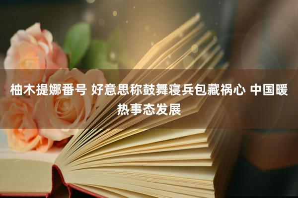 柚木提娜番号 好意思称鼓舞寝兵包藏祸心 中国暖热事态发展