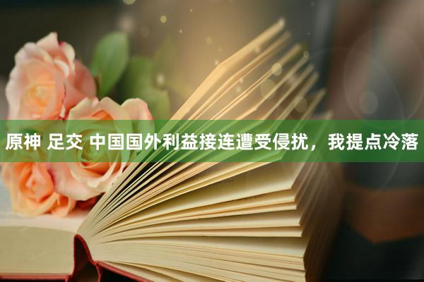 原神 足交 中国国外利益接连遭受侵扰,我提点冷落
