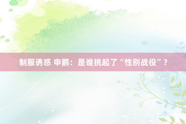 制服诱惑 申鹏:是谁挑起了“性别战役”?