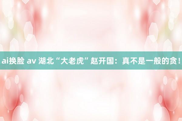 ai换脸 av 湖北“大老虎”赵开国:真不是一般的贪!