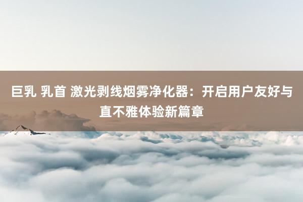 巨乳 乳首 激光剥线烟雾净化器:开启用户友好与直不雅体验新篇章