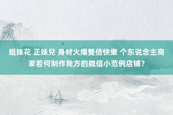 姐妹花 正妹兒 身材火爆雙倍快樂 个东说念主商家若何制作我方的微信小范例店铺?