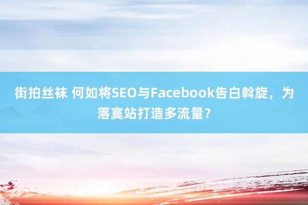 街拍丝袜 何如将SEO与Facebook告白斡旋,为落寞站打造多流量?