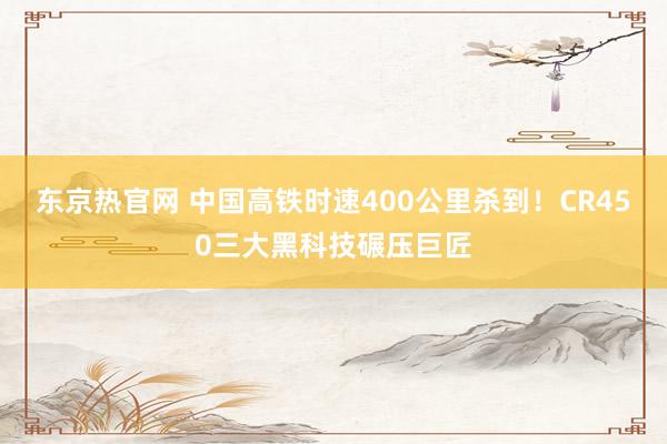 东京热官网 中国高铁时速400公里杀到!CR450三大黑科技碾压巨匠