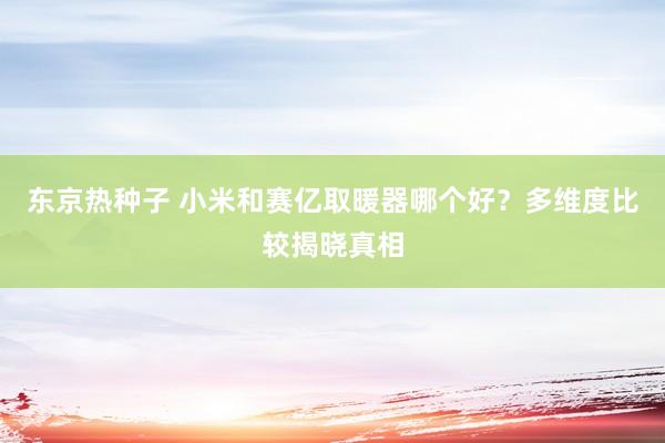 东京热种子 小米和赛亿取暖器哪个好?多维度比较揭晓真相