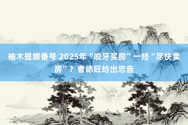 柚木提娜番号 2025年“咬牙买房”一经“尽快卖房”？曹德旺给出忠告