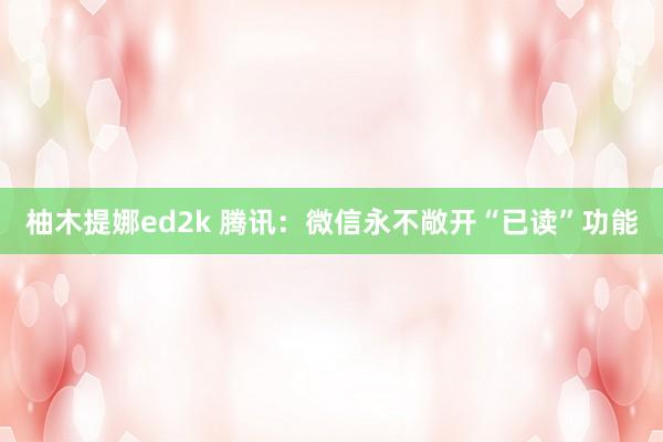 柚木提娜ed2k 腾讯:微信永不敞开“已读”功能