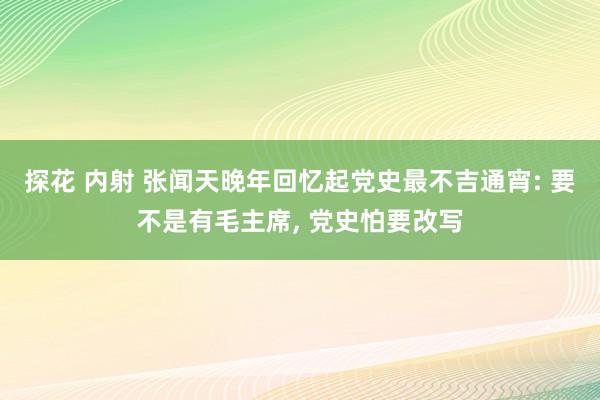 探花 内射 张闻天晚年回忆起党史最不吉通宵: 要不是有毛主席, 党史怕要改写