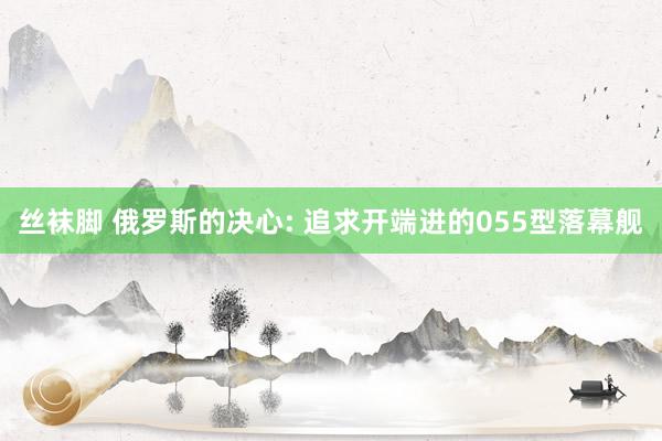 丝袜脚 俄罗斯的决心: 追求开端进的055型落幕舰