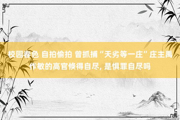 校园春色 自拍偷拍 曾抓捕“天劣等一庄”庄主禹作敏的高官倏得自尽, 是惧罪自尽吗