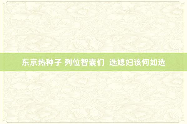 东京热种子 列位智囊们  选媳妇该何如选