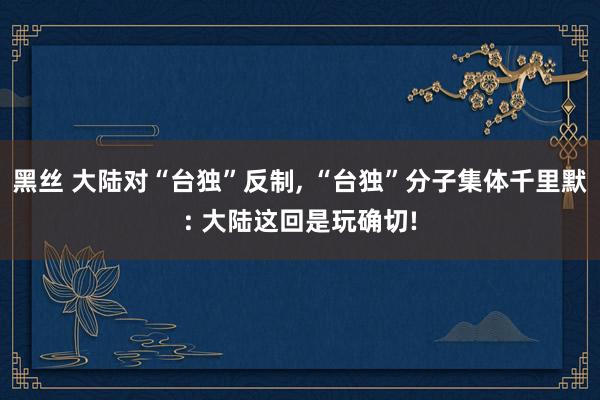 黑丝 大陆对“台独”反制, “台独”分子集体千里默: 大陆这回是玩确切!