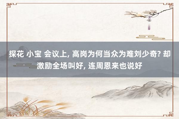 探花 小宝 会议上, 高岗为何当众为难刘少奇? 却激励全场叫好, 连周恩来也说好