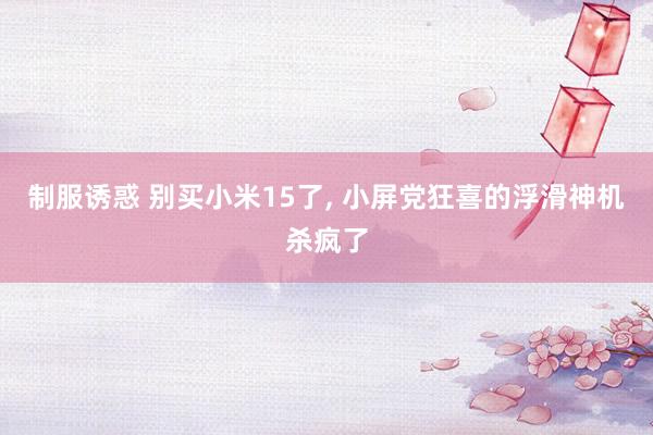 制服诱惑 别买小米15了, 小屏党狂喜的浮滑神机杀疯了