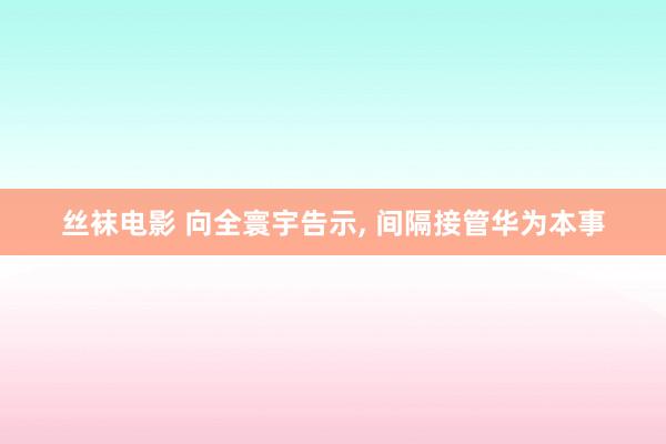 丝袜电影 向全寰宇告示, 间隔接管华为本事