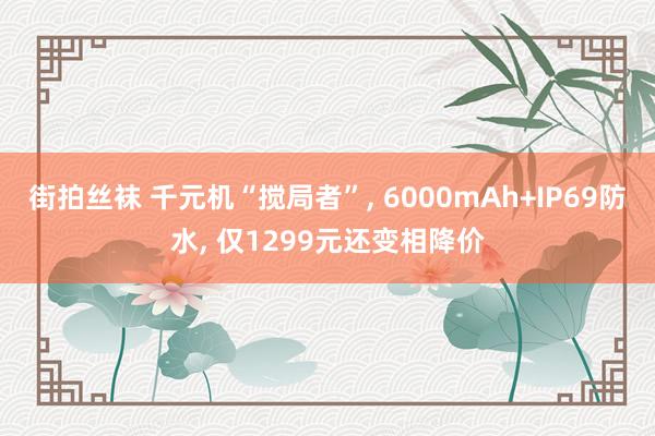 街拍丝袜 千元机“搅局者”, 6000mAh+IP69防水, 仅1299元还变相降价