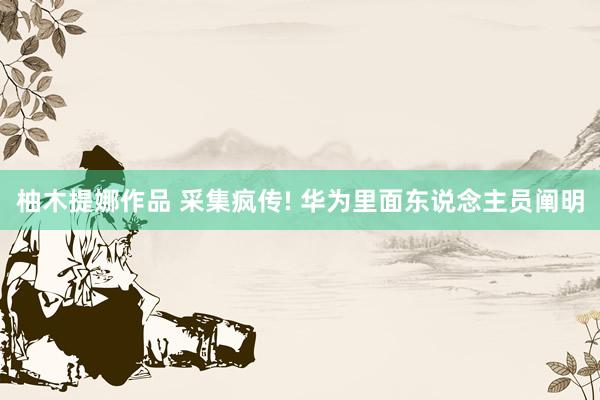 柚木提娜作品 采集疯传! 华为里面东说念主员阐明