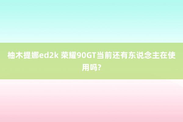 柚木提娜ed2k 荣耀90GT当前还有东说念主在使用吗?