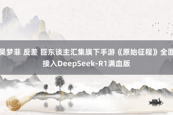 吴梦菲 反差 巨东谈主汇集旗下手游《原始征程》全面接入DeepSeek-R1满血版
