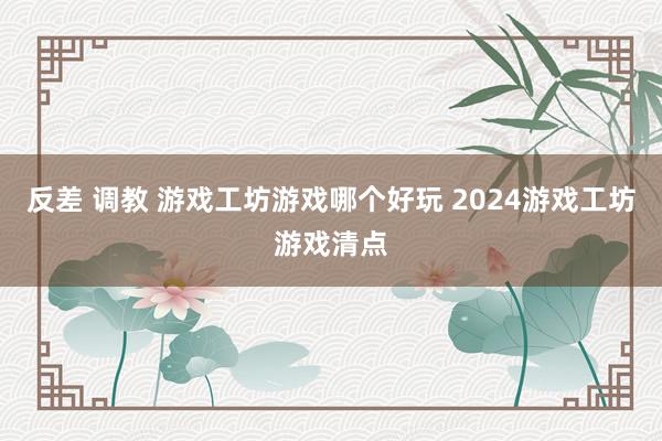 反差 调教 游戏工坊游戏哪个好玩 2024游戏工坊游戏清点