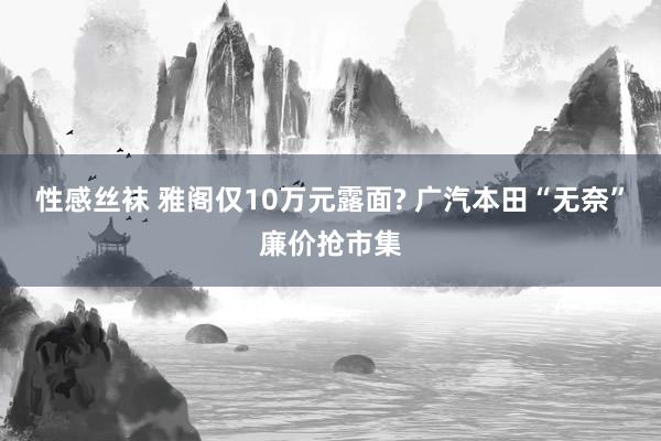 性感丝袜 雅阁仅10万元露面? 广汽本田“无奈”廉价抢市集