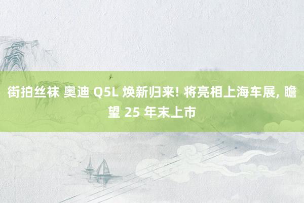 街拍丝袜 奥迪 Q5L 焕新归来! 将亮相上海车展, 瞻望 25 年末上市